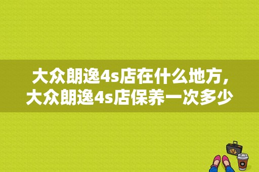 大众朗逸4s店在什么地方,大众朗逸4s店保养一次多少钱