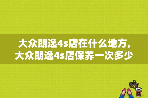 大众朗逸4s店在什么地方,大众朗逸4s店保养一次多少钱