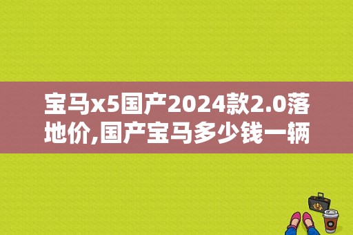宝马x5国产2024款2.0落地价,国产宝马多少钱一辆