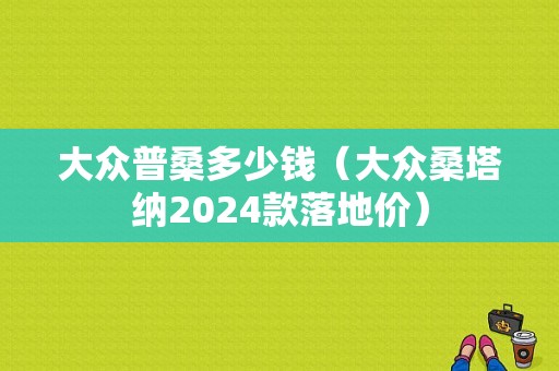 大众普桑多少钱（大众桑塔纳2024款落地价）