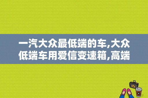 一汽大众最低端的车,大众低端车用爱信变速箱,高端用双离合