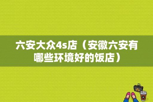 六安大众4s店（安徽六安有哪些环境好的饭店）