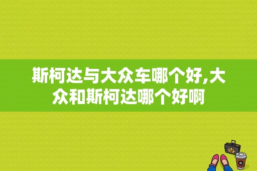 斯柯达与大众车哪个好,大众和斯柯达哪个好啊