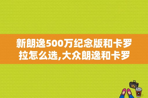 新朗逸500万纪念版和卡罗拉怎么选,大众朗逸和卡罗拉哪个好