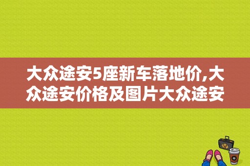 大众途安5座新车落地价,大众途安价格及图片大众途安生产日期在什么地弓