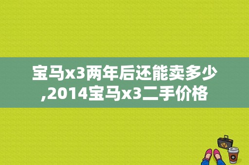 宝马x3两年后还能卖多少,2014宝马x3二手价格