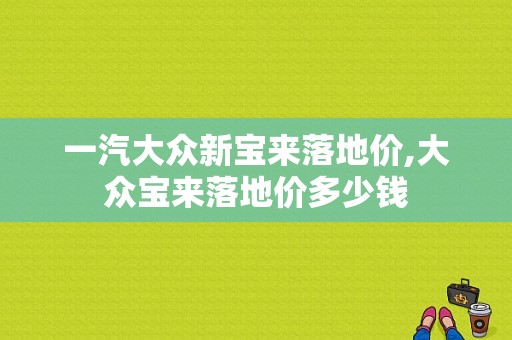 一汽大众新宝来落地价,大众宝来落地价多少钱