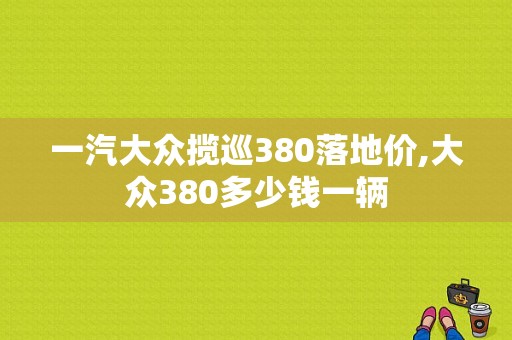 一汽大众揽巡380落地价,大众380多少钱一辆