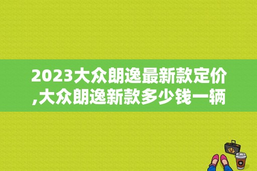 2023大众朗逸最新款定价,大众朗逸新款多少钱一辆