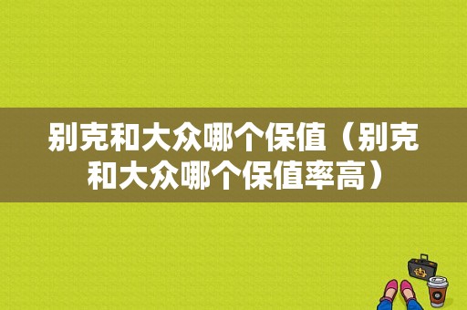 别克和大众哪个保值（别克和大众哪个保值率高）