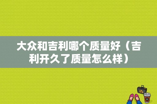 大众和吉利哪个质量好（吉利开久了质量怎么样）