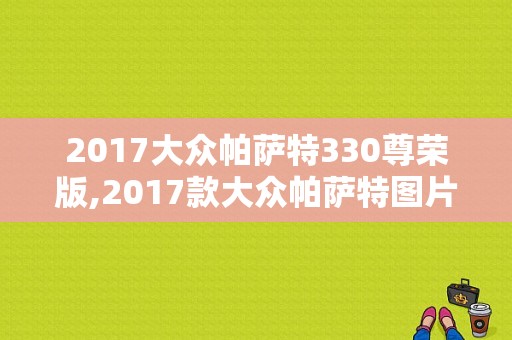 2017大众帕萨特330尊荣版,2017款大众帕萨特图片大全