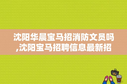 沈阳华晨宝马招消防文员吗,沈阳宝马招聘信息最新招聘