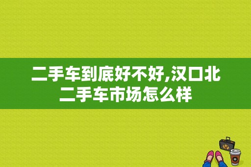 二手车到底好不好,汉口北二手车市场怎么样