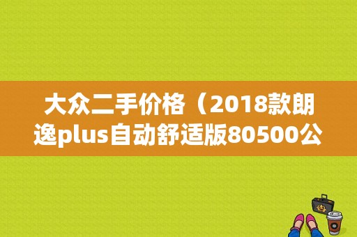 大众二手价格（2018款朗逸plus自动舒适版80500公里可以卖多少钱）