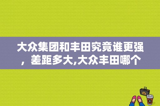 大众集团和丰田究竟谁更强，差距多大,大众丰田哪个牌子质量好