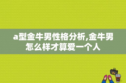 a型金牛男性格分析,金牛男怎么样才算爱一个人